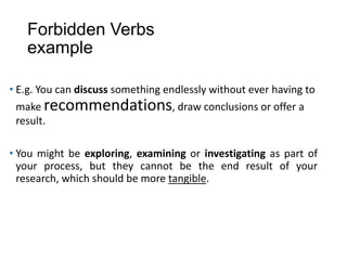 Forbidden Verbs
example
• E.g. You can discuss something endlessly without ever having to
make recommendations, draw conclusions or offer a
result.
• You might be exploring, examining or investigating as part of
your process, but they cannot be the end result of your
research, which should be more tangible.
 