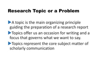 Research Topic or a Problem
A topic is the main organizing principle
guiding the preparation of a research report
Topics offer us an occasion for writing and a
focus that governs what we want to say.
Topics represent the core subject matter of
scholarly communication
 