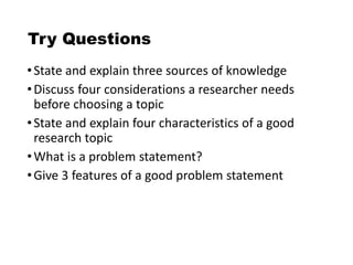 Try Questions
•State and explain three sources of knowledge
•Discuss four considerations a researcher needs
before choosing a topic
•State and explain four characteristics of a good
research topic
•What is a problem statement?
•Give 3 features of a good problem statement
 