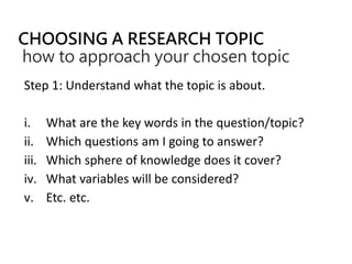 CHOOSING A RESEARCH TOPIC
how to approach your chosen topic
Step 1: Understand what the topic is about.
i. What are the key words in the question/topic?
ii. Which questions am I going to answer?
iii. Which sphere of knowledge does it cover?
iv. What variables will be considered?
v. Etc. etc.
 