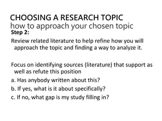 CHOOSING A RESEARCH TOPIC
how to approach your chosen topic
Step 2:
Review related literature to help refine how you will
approach the topic and finding a way to analyze it.
Focus on identifying sources (literature) that support as
well as refute this position
a. Has anybody written about this?
b. If yes, what is it about specifically?
c. If no, what gap is my study filling in?
 