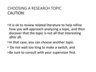 CHOOSING A RESEARCH TOPIC
CAUTION:
•It is ok to review related literature to help refine
how you will approach analyzing a topic, and then
discover that the topic is not all that interesting
after all.
•In that case, you can choose another topic.
• Do not wait too long to make a switch, and
•Be sure to consult with your supervisor first.
 