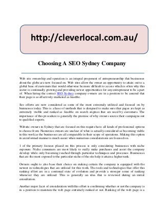 http://cleverlocal.com.au/

              Choosing A SEO Sydney Company

Web site ownership and operation is an integral proponent of entrepreneurship that businesses
about the globe are now focused on. Web sites allow the owner an opportunity to attain out to a
global base of customers that would otherwise be more difficult to access which is often why this
sector is continually growing and providing newer opportunities for any entrepreneur to be a part
of. When hiring the correct SEO Sydney company owners are in a position to be assured that
their page is as effectively marketed as feasible.

Seo efforts are now considered as some of the most extremely utilized and focused on by
businesses today. This is a base of methods that is designed to make sure that pages are kept as
extremely visible and ranked as feasible on search engines that are used by customers. The
importance of this procedure is generally the premise of why owners source their campaigns out
to qualified experts.

Website owners in Sydney that are focused on this require have all kinds of professional options
to choose from. Numerous owners are unclear of what is actually considered as becoming viable
in this work as the businesses are all comparable in their scope of operations. Making this option
in an informed manner is much easier when numerous considerations are focused on.

1 of the primary focuses placed on this process is only considering businesses with niche
exposure. Niche consumers are most likely to really make purchases and assist the company
develop while only becoming reached through particular techniques and processes. Businesses
that are the most exposed to the particular niche of the site help it attain a higher rank.

Owners ought to also base their choice on making certain the company is equipped with the
newest in technologies that are utilized for this work. The tools and technologies that offer this
ranking effort are in a continual state of evolution and provide a stronger sense of ranking
whenever they are utilized. This is generally an idea that is reviewed during an initial
consultation.

Another major facet of consideration with this effort is confirming whether or not the company is
in a position to maintain the web page extremely ranked or not. Ranking of the web page is a
 