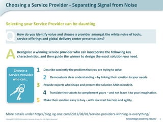 1Copyright © 2013 Information Services Group, Inc. All Rights Reserved
Choosing a Service Provider - Separating Signal from Noise
How do you identify value and choose a provider amongst the white noise of tools,
service offerings and global delivery center presentations?
More details under http://blog.isg-one.com/2013/08/01/service-providers-winning-is-everything/
Describe succinctly the problem that you are trying to solve.1
Demonstrate clear understanding – by linking their solution to your needs.2
Provide experts who shape and present the solution AND execute it.3
Translate their assets to complement yours – and not leave it to your imagination.4
Make their solution easy to buy – with low start barriers and agility.5
Choose a
Service Provider
who can…
Selecting your Service Provider can be daunting
ARecognize a winning service provider who can incorporate the following key
characteristics, and then guide the winner to design the exact solution you need.
Q
 