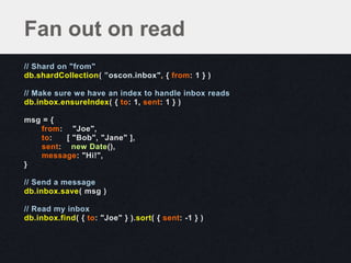 // Shard on "from"
db.shardCollection( ”oscon.inbox", { from: 1 } )
// Make sure we have an index to handle inbox reads
db.inbox.ensureIndex( { to: 1, sent: 1 } )
msg = {
from: "Joe",
to: [ "Bob", "Jane" ],
sent: new Date(),
message: "Hi!",
}
// Send a message
db.inbox.save( msg )
// Read my inbox
db.inbox.find( { to: "Joe" } ).sort( { sent: -1 } )
Fan out on read
 