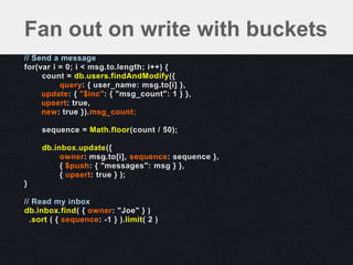 // Send a message
for(var i = 0; i < msg.to.length; i++) {
count = db.users.findAndModify({
query: { user_name: msg.to[i] },
update: { "$inc": { "msg_count": 1 } },
upsert: true,
new: true }).msg_count;
sequence = Math.floor(count / 50);
db.inbox.update({
owner: msg.to[i], sequence: sequence },
{ $push: { "messages": msg } },
{ upsert: true } );
}
// Read my inbox
db.inbox.find( { owner: "Joe" } )
.sort ( { sequence: -1 } ).limit( 2 )
Fan out on write with buckets
 