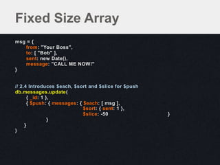msg = {
from: "Your Boss",
to: [ "Bob" ],
sent: new Date(),
message: "CALL ME NOW!"
}
// 2.4 Introduces $each, $sort and $slice for $push
db.messages.update(
{ _id: 1 },
{ $push: { messages: { $each: [ msg ],
$sort: { sent: 1 },
$slice: -50 }
}
}
)
Fixed Size Array
 