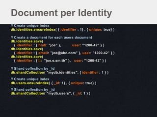 // Create unique index
db.identities.ensureIndex( { identifier : 1} , { unique: true} )
// Create a document for each users document
db.identities.save(
{ identifier : { hndl: "joe" }, user: "1200-42" } )
db.identities.save(
{ identifier : { email: "joe@abc.com" }, user: "1200-42" } )
db.identities.save(
{ identifier : { li: "joe.e.smith" }, user: "1200-42" } )
// Shard collection by _id
db.shardCollection( "mydb.identities", { identifier : 1 } )
// Create unique index
db.users.ensureIndex( { _id: 1} , { unique: true} )
// Shard collection by _id
db.shardCollection( "mydb.users", { _id: 1 } )
Document per Identity
 