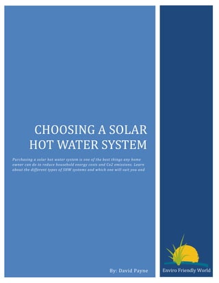 CHOOSING A SOLAR
         HOT WATER SYSTEM
Purchasing a solar hot water system is one of the best things any home
owner can do to reduce household energy costs and Co2 emissions. Learn
about the different types of SHW systems and which one will suit you and




                                                    By: David Payne        Enviro Friendly World
 