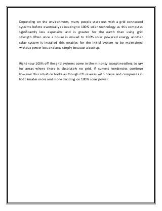 Depending on the environment, many people start out with a grid connected
systems before eventually relocating to 100% solar technology as this computes
significantly less expensive and is greater for the earth than using grid
strength.Often once a house is moved to 100% solar powered energy another
solar system is installed this enables for the initial system to be maintained
without power loss and acts simply because a backup.
Right now 100% off the grid systems come in the minority except needless to say
for areas where there is absolutely no grid. If current tendencies continue
however this situation looks as though it'll reveres with house and companies in
hot climates more and more deciding on 100% solar power.
 