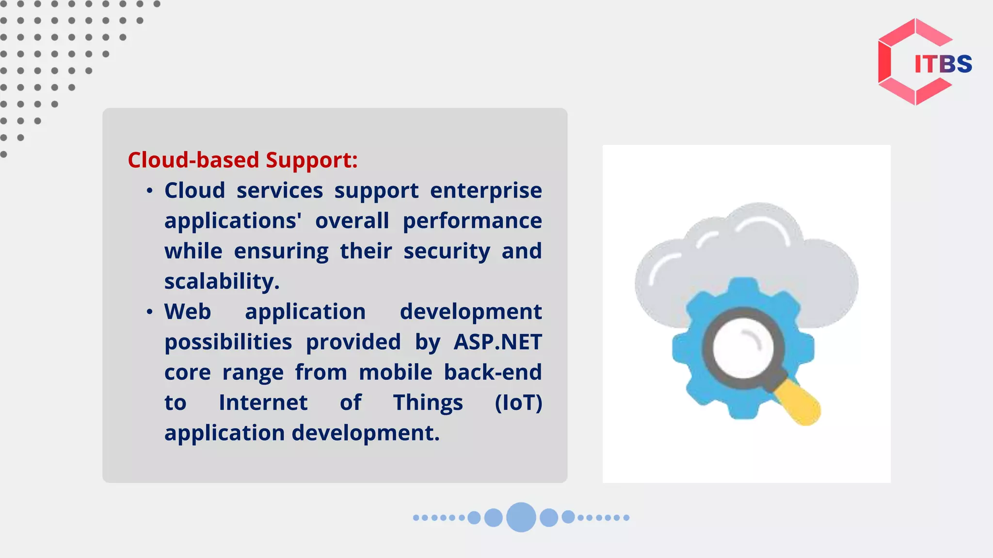 Cloud-based Support: • Cloud services support enterprise applications' overall performance while ensuring their security and scalability. • Web application development possibilities provided by ASP.NET core range from mobile back-end to Internet of Things (IoT) application development. 