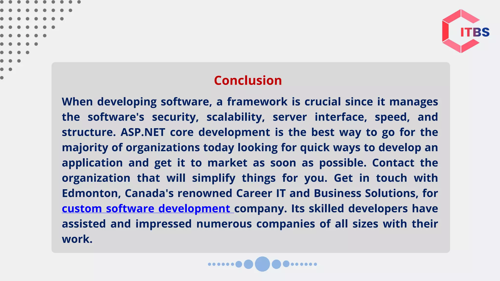 When developing software, a framework is crucial since it manages the software's security, scalability, server interface, speed, and structure. ASP.NET core development is the best way to go for the majority of organizations today looking for quick ways to develop an application and get it to market as soon as possible. Contact the organization that will simplify things for you. Get in touch with Edmonton, Canada's renowned Career IT and Business Solutions, for custom software development company. Its skilled developers have assisted and impressed numerous companies of all sizes with their work. Conclusion 