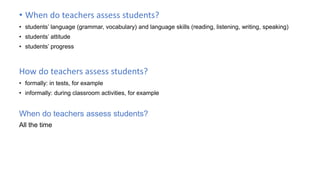 • When do teachers assess students?
• students’ language (grammar, vocabulary) and language skills (reading, listening, writing, speaking)
• students’ attitude
• students’ progress
How do teachers assess students?
• formally: in tests, for example
• informally: during classroom activities, for example
When do teachers assess students?
All the time
 