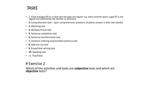 TASKS
• 1. Cloze test/gap fill (in a cloze test the gaps are regular e.g. every seventh word, a gap fill is not
regular but selected by the teacher or assessor)
• 2. Comprehension task – open comprehension questions (students answer in their own words)
• 3. Matching task
• 4. Multiple-choice task
• 5. Sentence completion task
• 6. Sentence transformation task
• 7. Sentence ordering task/Jumbled sentence task
• 8. Odd one out task
• 9. Essay/letter writing task
• 10. Speaking task
• 11. True/False
# Exercise 2
Which of the activities and tasks are subjective tests and which are
objective tests?
 