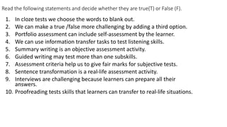 Read the following statements and decide whether they are true(T) or False (F).
1. In cloze tests we choose the words to blank out.
2. We can make a true /false more challenging by adding a third option.
3. Portfolio assessment can include self-assessment by the learner.
4. We can use information transfer tasks to test listening skills.
5. Summary writing is an objective assessment activity.
6. Guided writing may test more than one subskills.
7. Assessment criteria help us to give fair marks for subjective tests.
8. Sentence transformation is a real-life assessment activity.
9. Interviews are challenging because learners can prepare all their
answers.
10. Proofreading tests skills that learners can transfer to real-life situations.
 