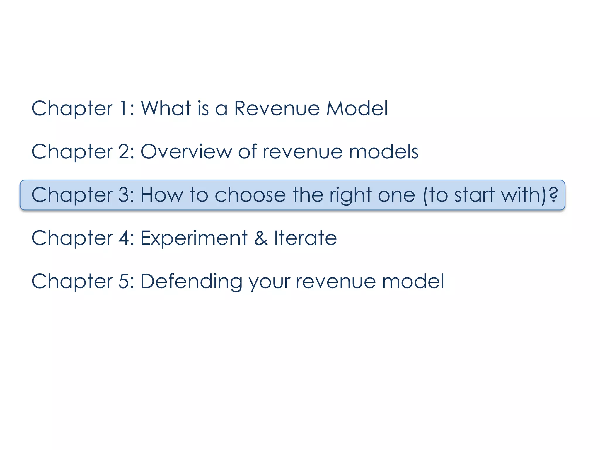 Chapter 1: What is a Revenue Model

Chapter 2: Overview of revenue models
Chapter 3: How to choose the right one (to start with)?
Chapter 4: Experiment & Iterate
Chapter 5: Defending your revenue model

 