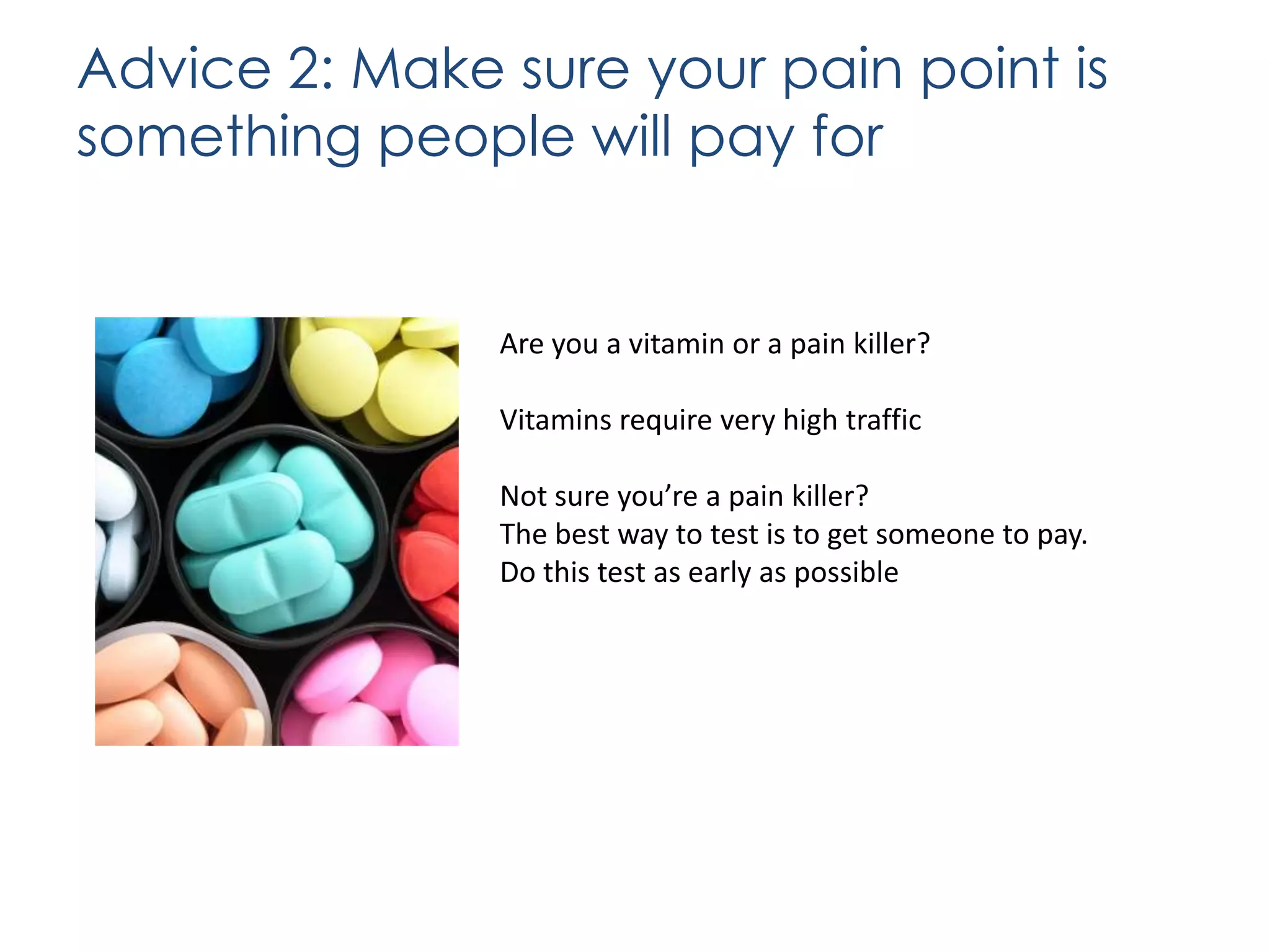 Advice 2: Make sure your pain point is
something people will pay for

Are you a vitamin or a pain killer?
Vitamins require very high traffic
Not sure you’re a pain killer?
The best way to test is to get someone to pay.
Do this test as early as possible

 