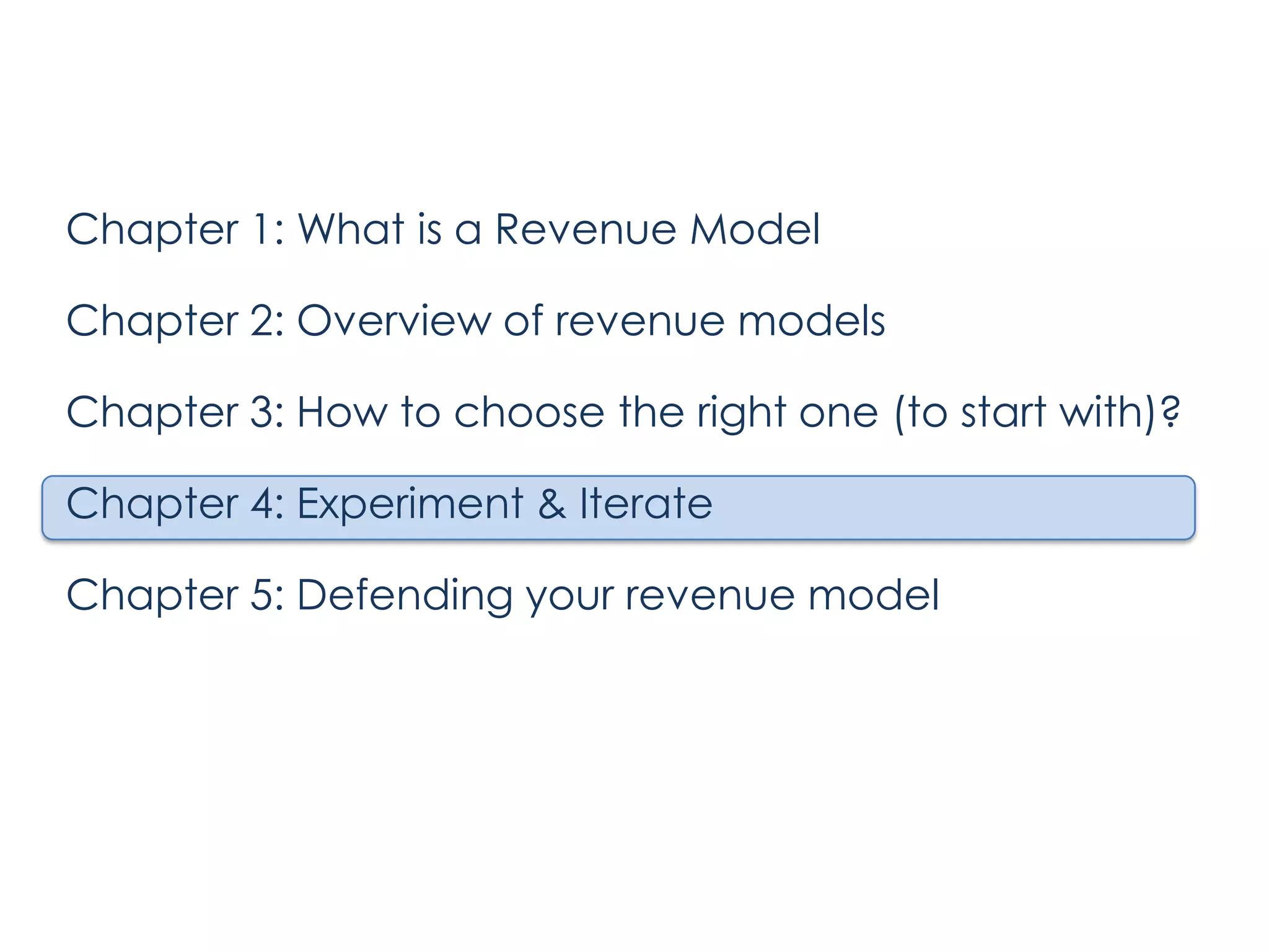 Chapter 1: What is a Revenue Model

Chapter 2: Overview of revenue models
Chapter 3: How to choose the right one (to start with)?
Chapter 4: Experiment & Iterate
Chapter 5: Defending your revenue model

 