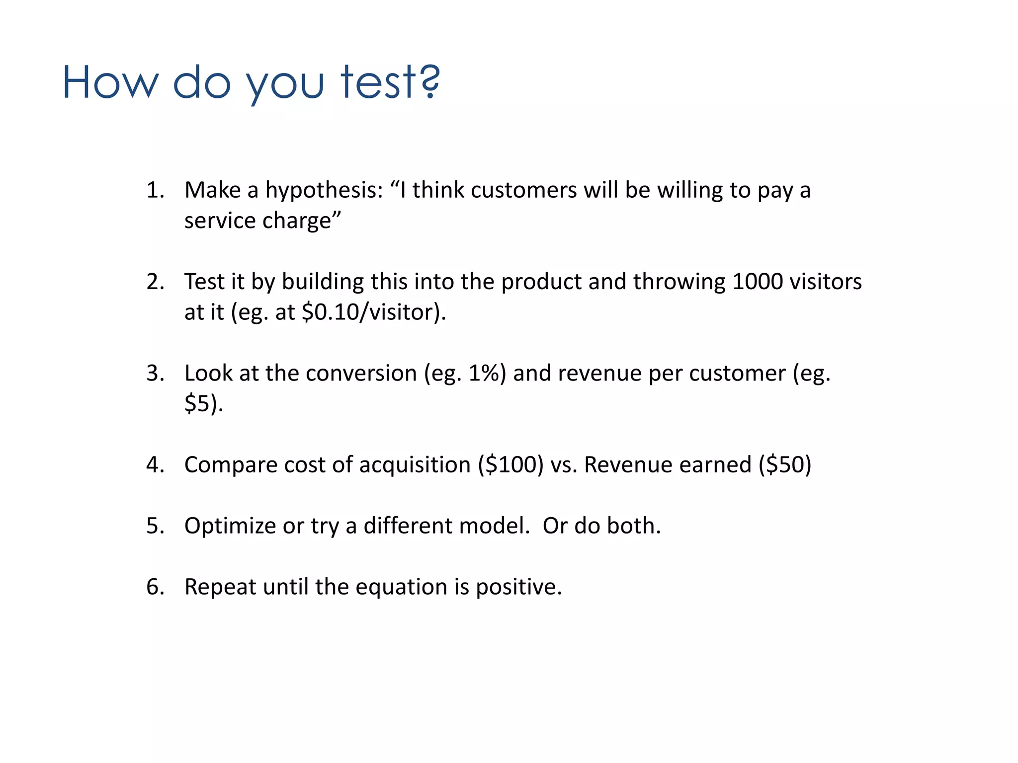How do you test?
1. Make a hypothesis: “I think customers will be willing to pay a
service charge”
2. Test it by building this into the product and throwing 1000 visitors
at it (eg. at $0.10/visitor).
3. Look at the conversion (eg. 1%) and revenue per customer (eg.
$5).
4. Compare cost of acquisition ($100) vs. Revenue earned ($50)
5. Optimize or try a different model. Or do both.
6. Repeat until the equation is positive.

 