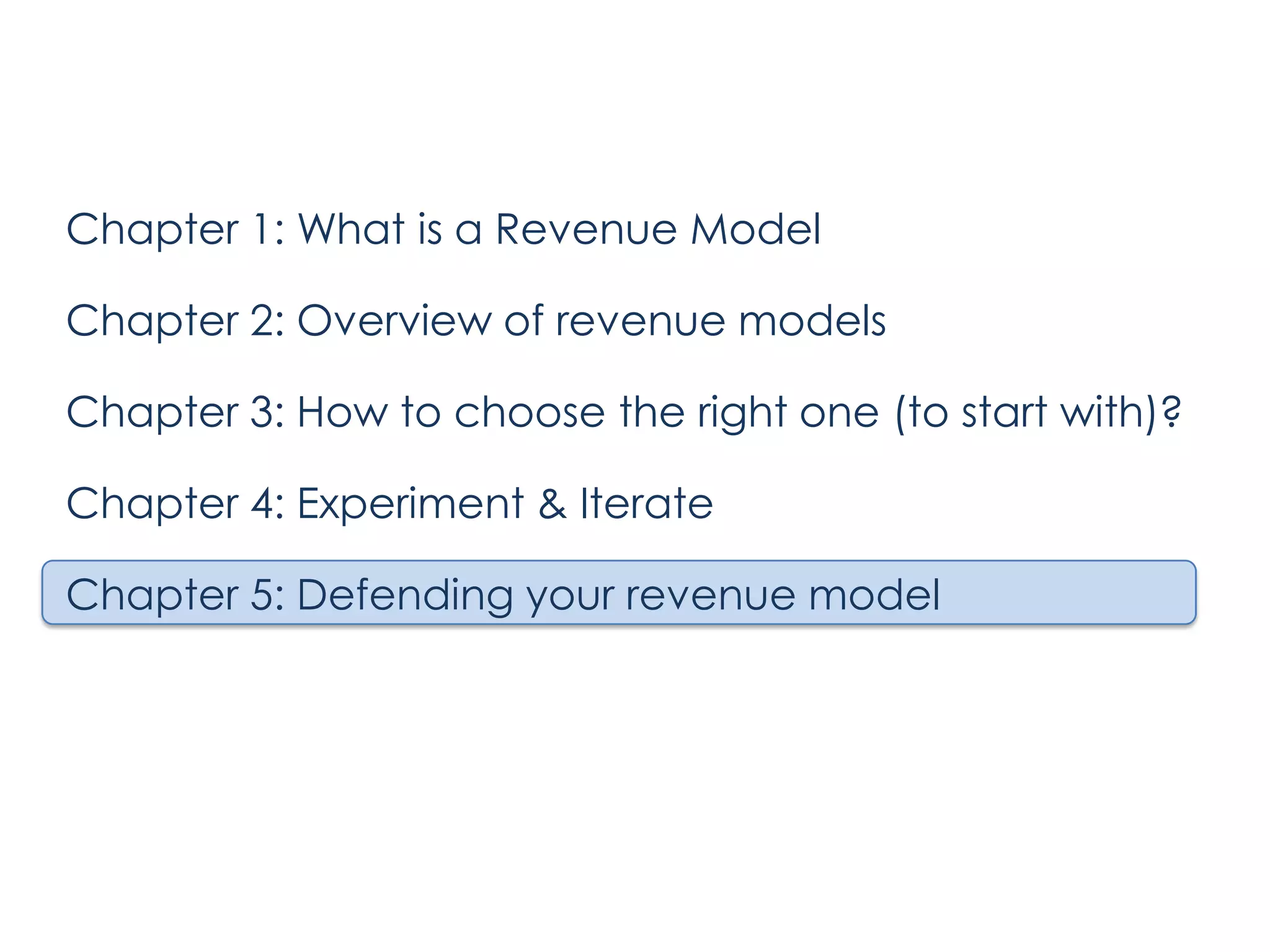 Chapter 1: What is a Revenue Model

Chapter 2: Overview of revenue models
Chapter 3: How to choose the right one (to start with)?
Chapter 4: Experiment & Iterate
Chapter 5: Defending your revenue model

 