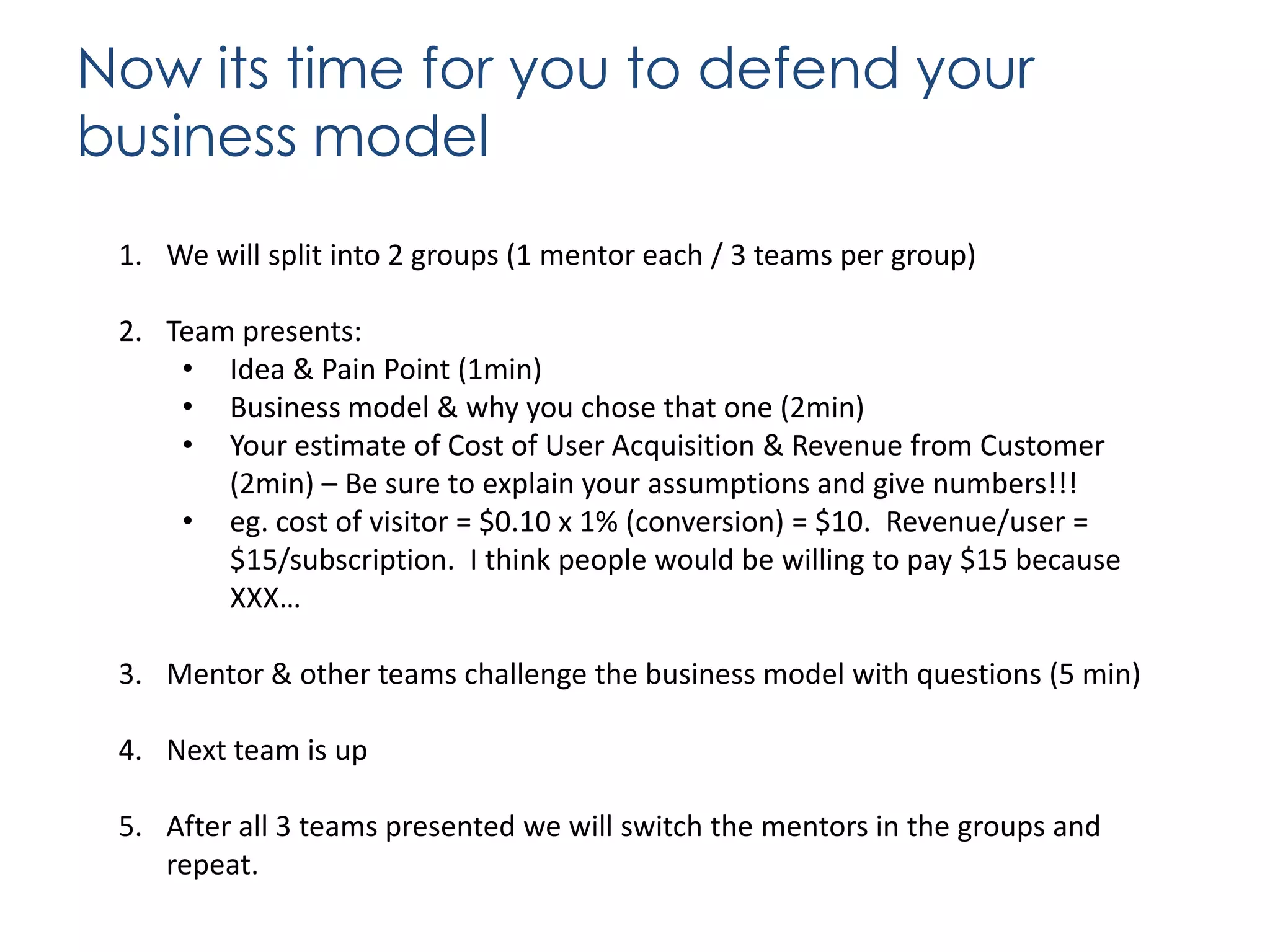 Now its time for you to defend your
business model
1. We will split into 2 groups (1 mentor each / 3 teams per group)
2. Team presents:
• Idea & Pain Point (1min)
• Business model & why you chose that one (2min)
• Your estimate of Cost of User Acquisition & Revenue from Customer
(2min) – Be sure to explain your assumptions and give numbers!!!
• eg. cost of visitor = $0.10 x 1% (conversion) = $10. Revenue/user =
$15/subscription. I think people would be willing to pay $15 because
XXX…
3. Mentor & other teams challenge the business model with questions (5 min)
4. Next team is up
5. After all 3 teams presented we will switch the mentors in the groups and
repeat.

 