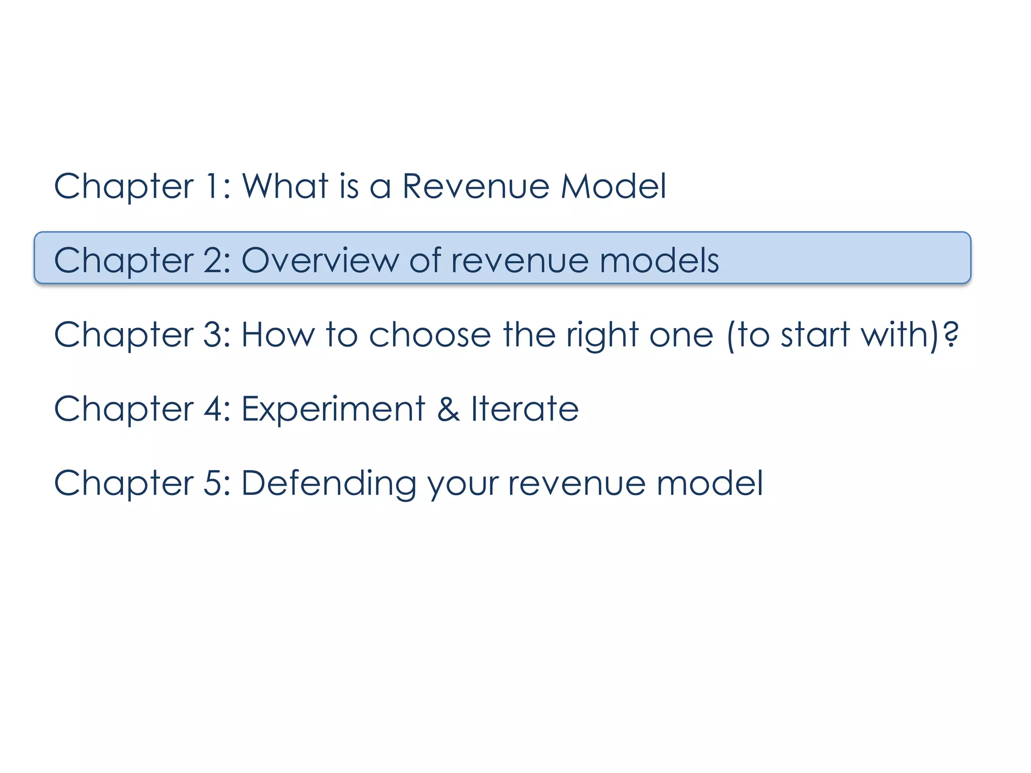Chapter 1: What is a Revenue Model

Chapter 2: Overview of revenue models
Chapter 3: How to choose the right one (to start with)?
Chapter 4: Experiment & Iterate
Chapter 5: Defending your revenue model

 