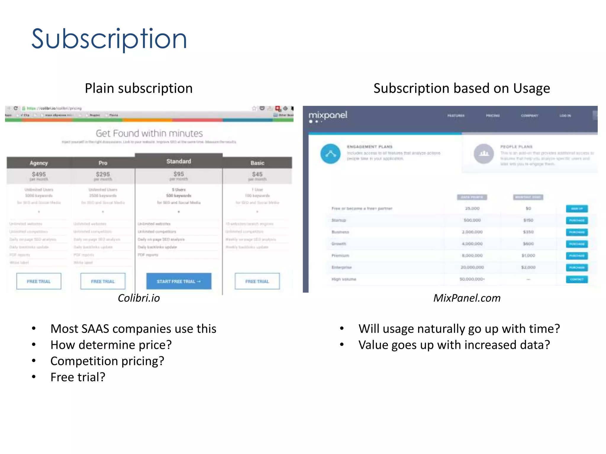 Subscription
Plain subscription

Subscription based on Usage

Colibri.io

•
•
•
•

Most SAAS companies use this
How determine price?
Competition pricing?
Free trial?

MixPanel.com

•
•

Will usage naturally go up with time?
Value goes up with increased data?

 