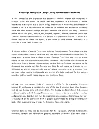 Choosing A Therapist In Orange County For Depression Treatment


In this competitive era, depression has become a common problem for youngsters in
Orange County and across the globe. Basically, depression is a condition of mental
disturbance that happens due to lack of energy and difficulty in maintaining concentration or
interest in life. It is also considered as a state of low mood as well as aversion to activity
which can affect peoples’ feelings, thoughts, behavior and physical well being. Depressed
people always feel guilty, anxious, sad, helpless, hopeless, restless, worthless or irritable.
You can’t compare depressed mood of a person as a psychiatric disorder. It could be a
normal reaction to certain life events, a side effect of some medical treatments or a
symptom of some medical conditions.




If you are resident of Orange County and suffering from depression from a long time, you
should immediately consult to a therapist who has been providing depression treatments for
many years. Although, there are large number of Orange County therapists but you should
choose the best one according to your custom needs and requirements, which should be too
within your financial budget. Many therapists provide fully professional treatments for the
depression and anxiety but their fees are very high. In such scenarios, it would be very
difficult for an average income people who can’t afford expensive therapy treatment. There
are many other medical professionals who provide affordable treatment for the patients
according to their specific needs. You can take treatment there.




Although there are various kinds of treatment available for the depression treatment
however Hypnotherapy is considered as one of the best treatments than other therapies
such as drug therapy along with many others. This therapy can take between 7-9 sessions
and is referred to as brief therapy. There are many reasons in terms of underlying medical
and psychological disorders that may be responsible for depression. Biochemistry may play
a crucial part for the depression. Most of peoples overestimate the biological contributory
factor when evidence is very stronger for depression having its origins.




Chemical balances may also be responsible for the depression. Chemical balances like
dopamine, serotonin and noradrenalin generally returns to the normal levels when there is
 