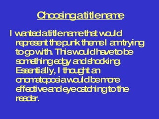 Choosing a title name I wanted a title name that would represent the punk theme I am trying to go with. This would have to be something edgy and shocking. Essentially, I thought an onomatopoeia would be more effective and eye catching to the reader.