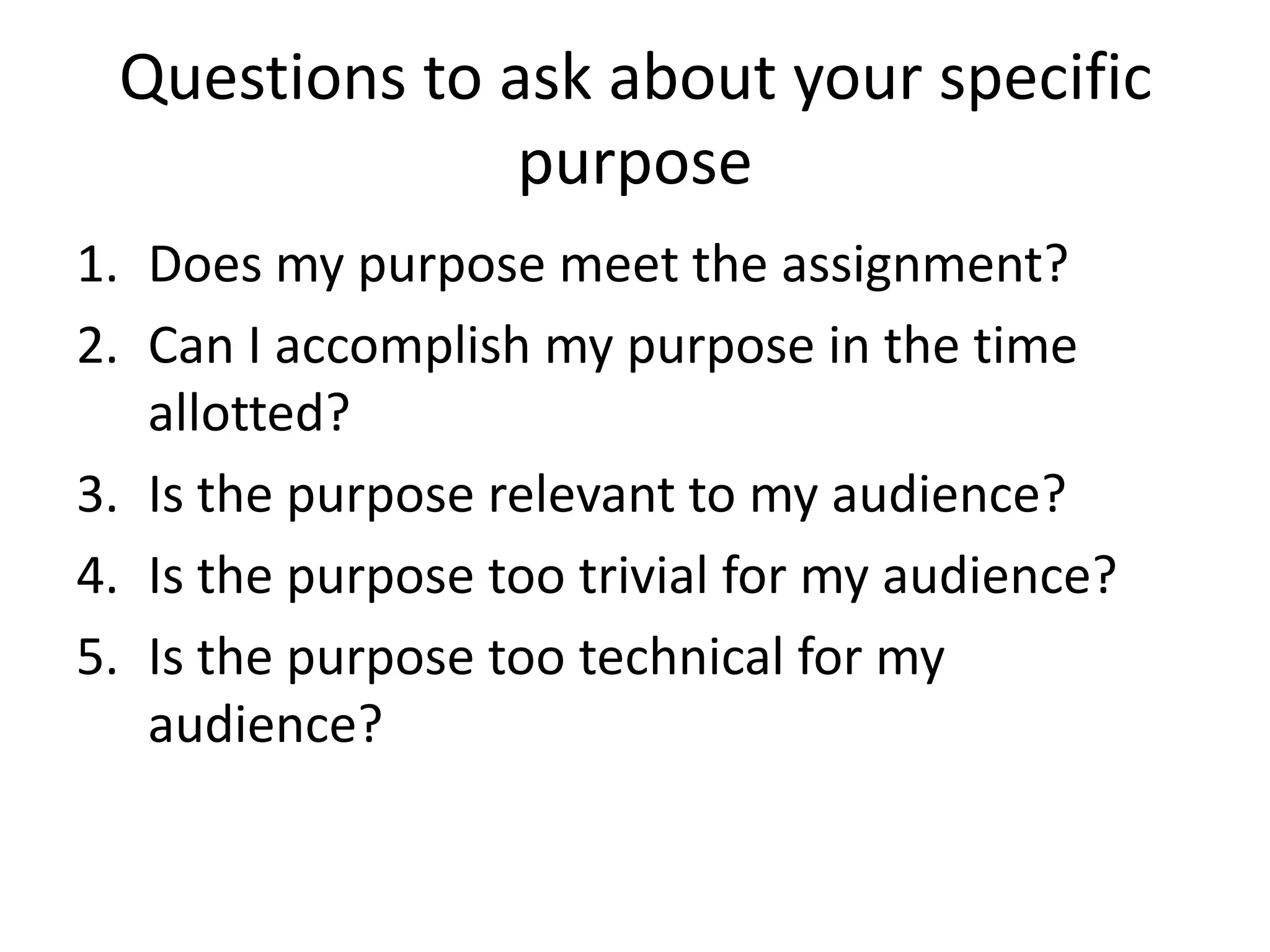 Questions to ask about your specific
purpose
1. Does my purpose meet the assignment?
2. Can I accomplish my purpose in the time
allotted?
3. Is the purpose relevant to my audience?
4. Is the purpose too trivial for my audience?
5. Is the purpose too technical for my
audience?

 