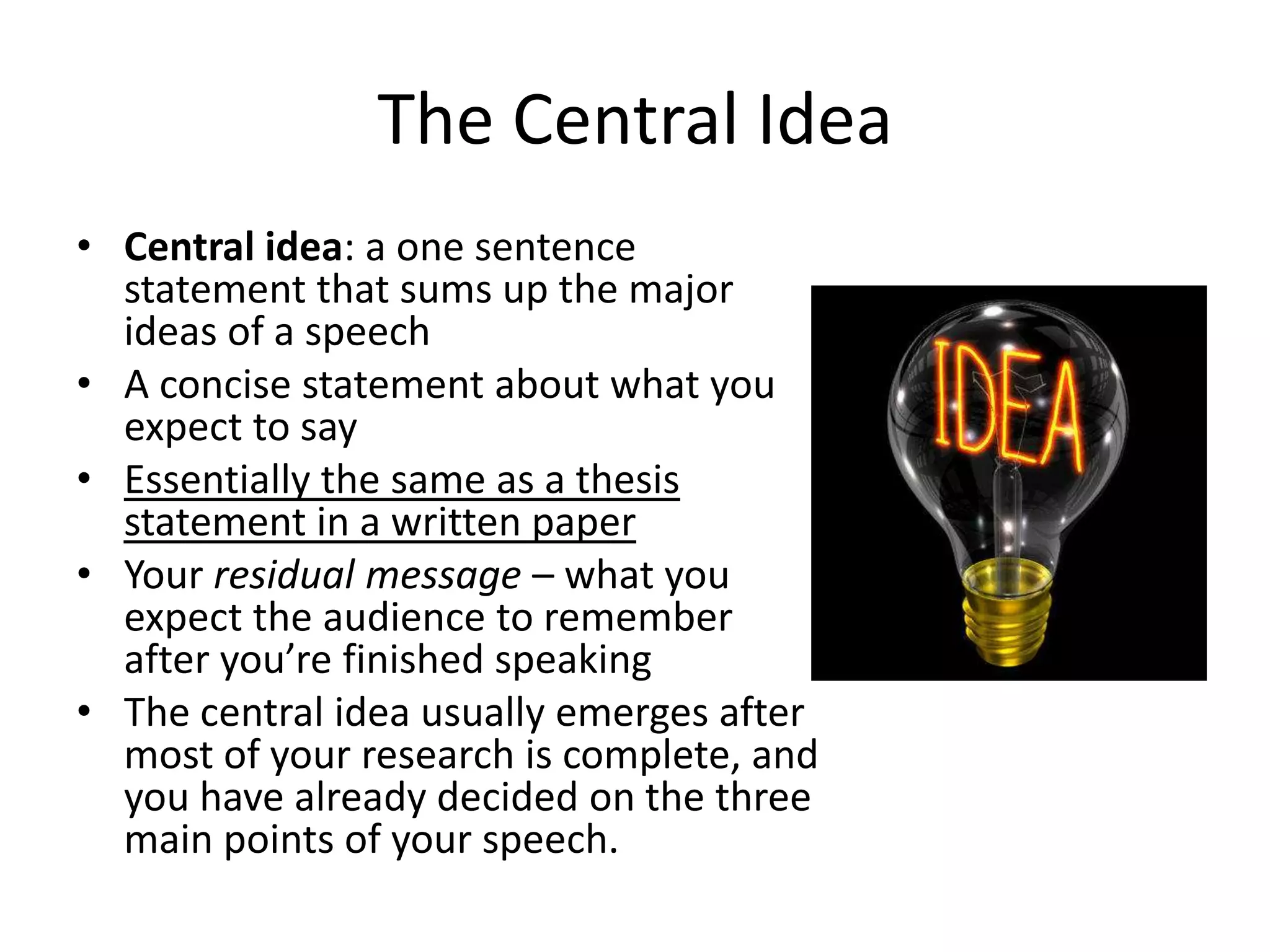 The Central Idea
• Central idea: a one sentence
statement that sums up the major
ideas of a speech
• A concise statement about what you
expect to say
• Essentially the same as a thesis
statement in a written paper
• Your residual message – what you
expect the audience to remember
after you’re finished speaking
• The central idea usually emerges after
most of your research is complete, and
you have already decided on the three
main points of your speech.

 