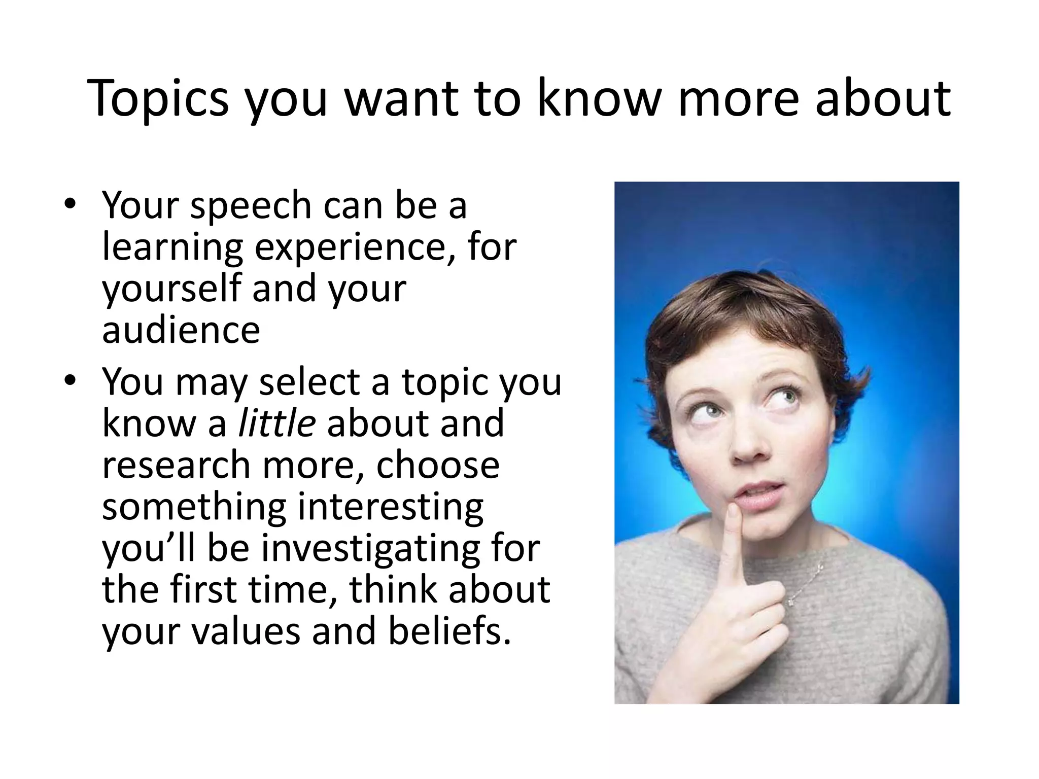 Topics you want to know more about
• Your speech can be a
learning experience, for
yourself and your
audience
• You may select a topic you
know a little about and
research more, choose
something interesting
you’ll be investigating for
the first time, think about
your values and beliefs.

 