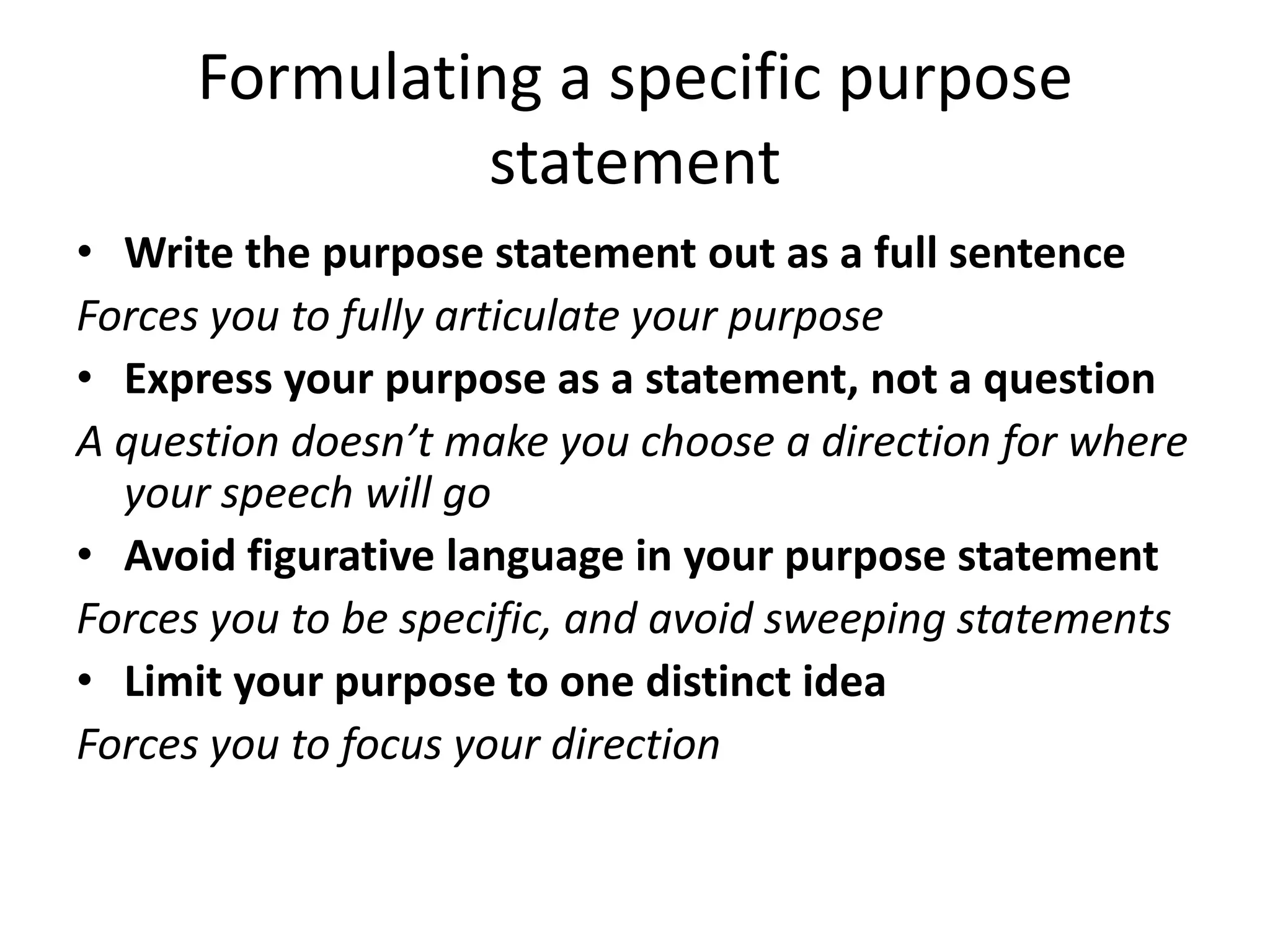 Formulating a specific purpose
statement
• Write the purpose statement out as a full sentence
Forces you to fully articulate your purpose
• Express your purpose as a statement, not a question
A question doesn’t make you choose a direction for where
your speech will go
• Avoid figurative language in your purpose statement
Forces you to be specific, and avoid sweeping statements
• Limit your purpose to one distinct idea
Forces you to focus your direction

 