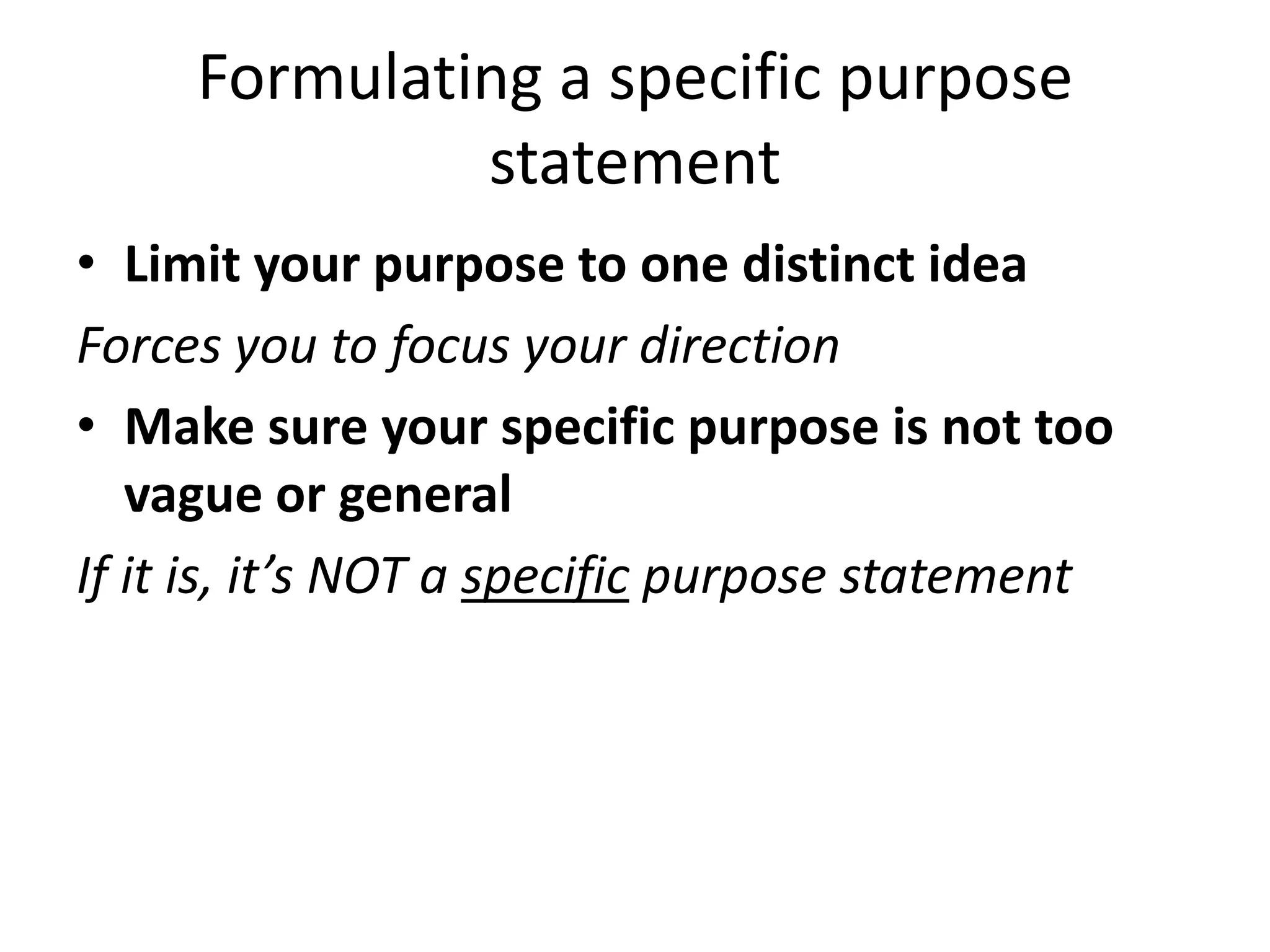 Formulating a specific purpose
statement
• Limit your purpose to one distinct idea
Forces you to focus your direction
• Make sure your specific purpose is not too
vague or general
If it is, it’s NOT a specific purpose statement

 