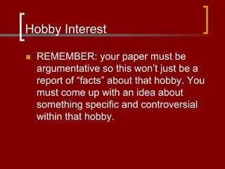 Hobby Interest
 REMEMBER: your paper must be
argumentative so this won’t just be a
report of “facts” about that hobby. You
must come up with an idea about
something specific and controversial
within that hobby.
 