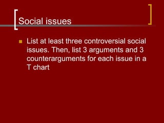 Social issues
 List at least three controversial social
issues. Then, list 3 arguments and 3
counterarguments for each issue in a
T chart
 