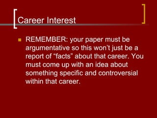 Career Interest
 REMEMBER: your paper must be
argumentative so this won’t just be a
report of “facts” about that career. You
must come up with an idea about
something specific and controversial
within that career.
 