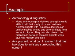Example
 Anthropology & linguistics:
 Many anthropologists develop strong linguistic
skills to aid their study of human cultures.
Anthropologists with linguistics degrees can
quickly decode writing and other artifacts from
ancient cultures. They can also discern the
distinctions between regional dialects when
studying modern societies.
 Ask yourself: what can I research that has
two sides to an issue surrounding this
career?
 