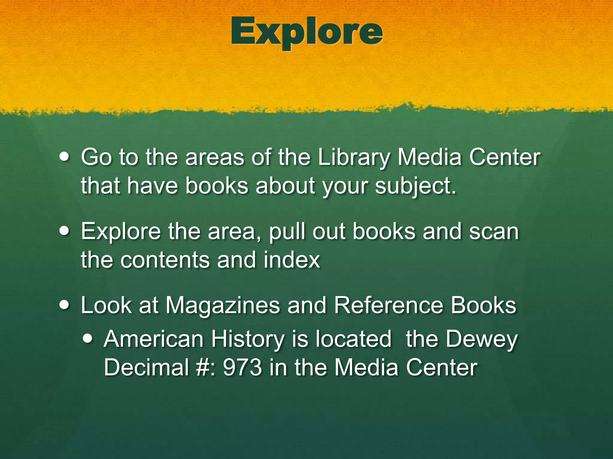 Explore


 Go to the areas of the Library Media Center
  that have books about your subject.
 Explore the area, pull out books and scan
  the contents and index
 Look at Magazines and Reference Books
   American History is located in the Dewey
    Decimal #: 973 in the Media Center
 