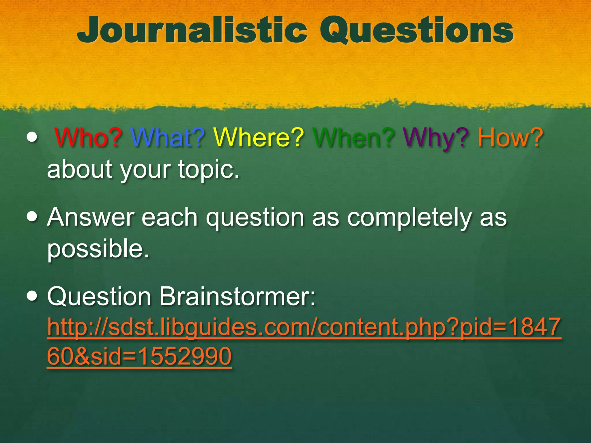 Journalistic Questions

 Who? What? Where? When? Why? How?
  about your topic.
 Answer each question as completely as
  possible.
 Question Brainstormer:
 http://sdst.libguides.com/content.php?pid=1847
 60&sid=1552990
 