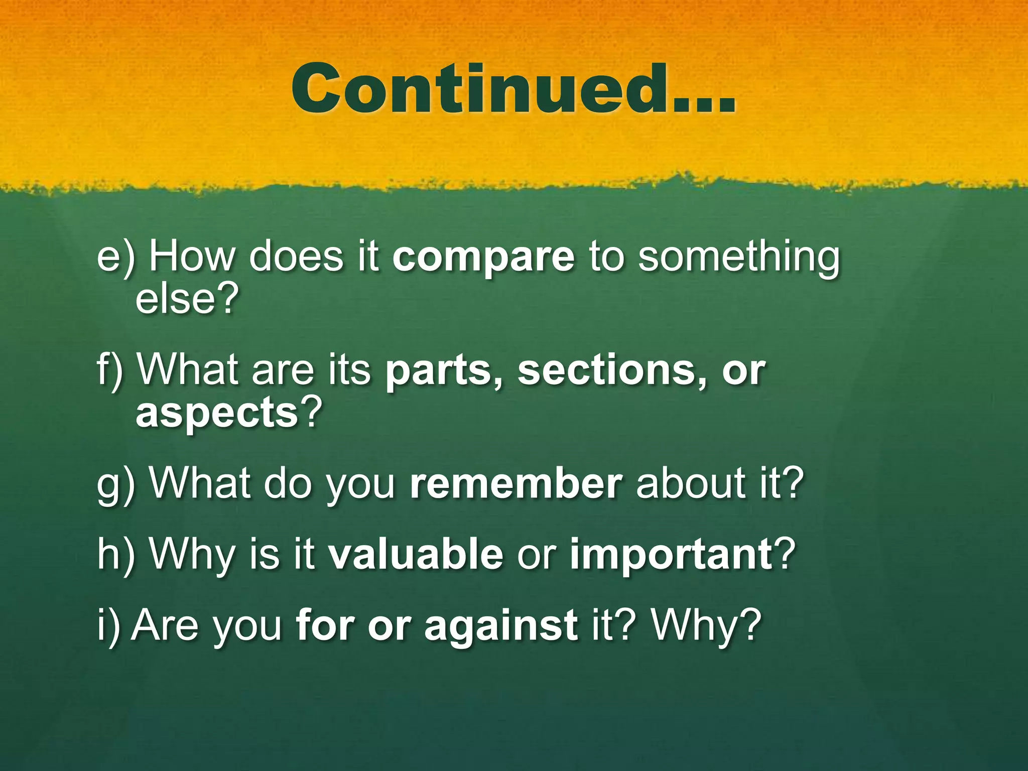 Continued…

e) How does it compare to something
  else?
f) What are its parts, sections, or
   aspects?
g) What do you remember about it?
h) Why is it valuable or important?
i) Are you for or against it? Why?
 