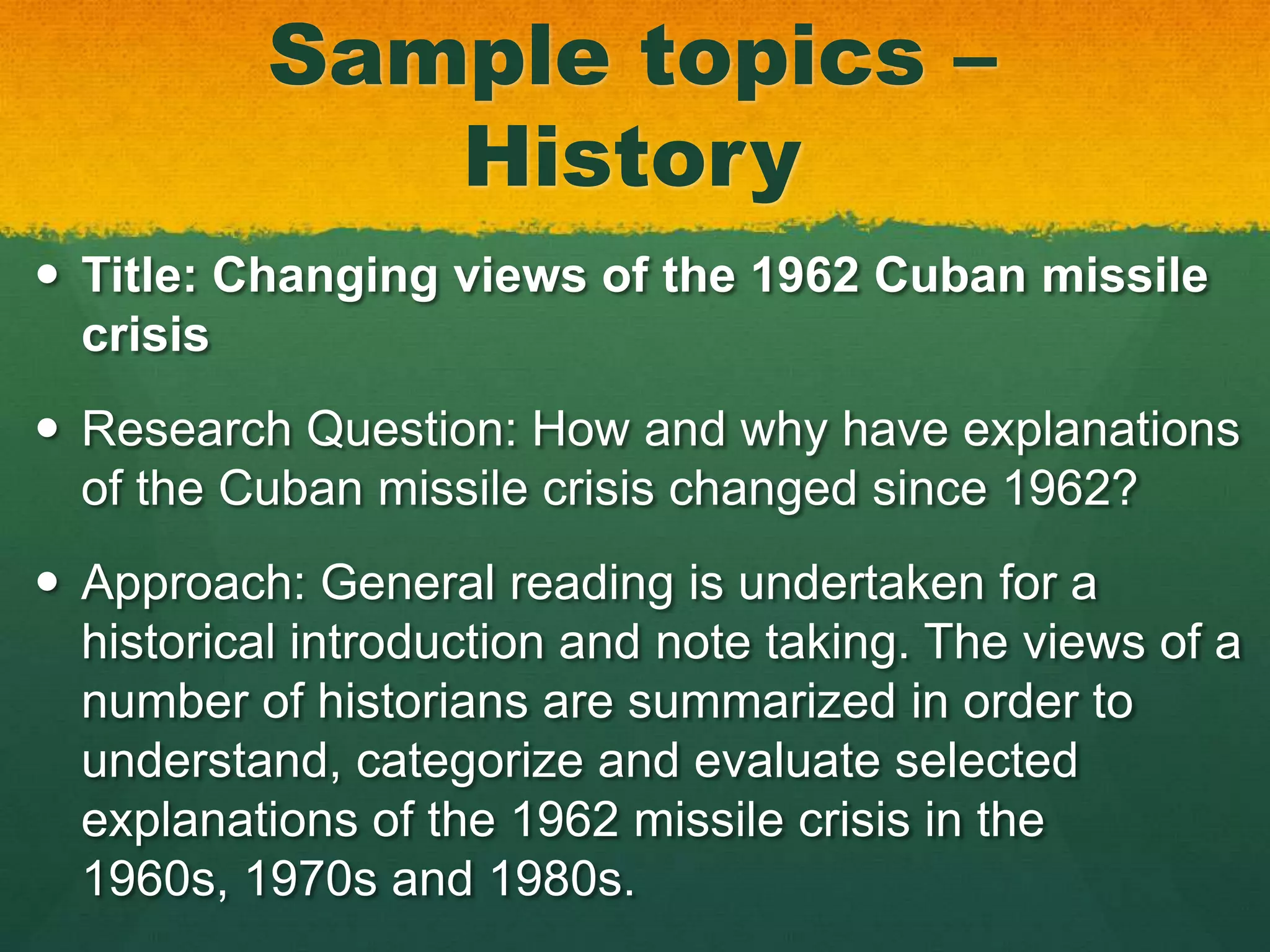 Sample topics –
              History
 Title: Changing views of the 1962 Cuban missile
  crisis
 Research Question: How and why have explanations
  of the Cuban missile crisis changed since 1962?
 Approach: General reading is undertaken for a
  historical introduction and note taking. The views of a
  number of historians are summarized in order to
  understand, categorize and evaluate selected
  explanations of the 1962 missile crisis in the
  1960s, 1970s and 1980s.
 