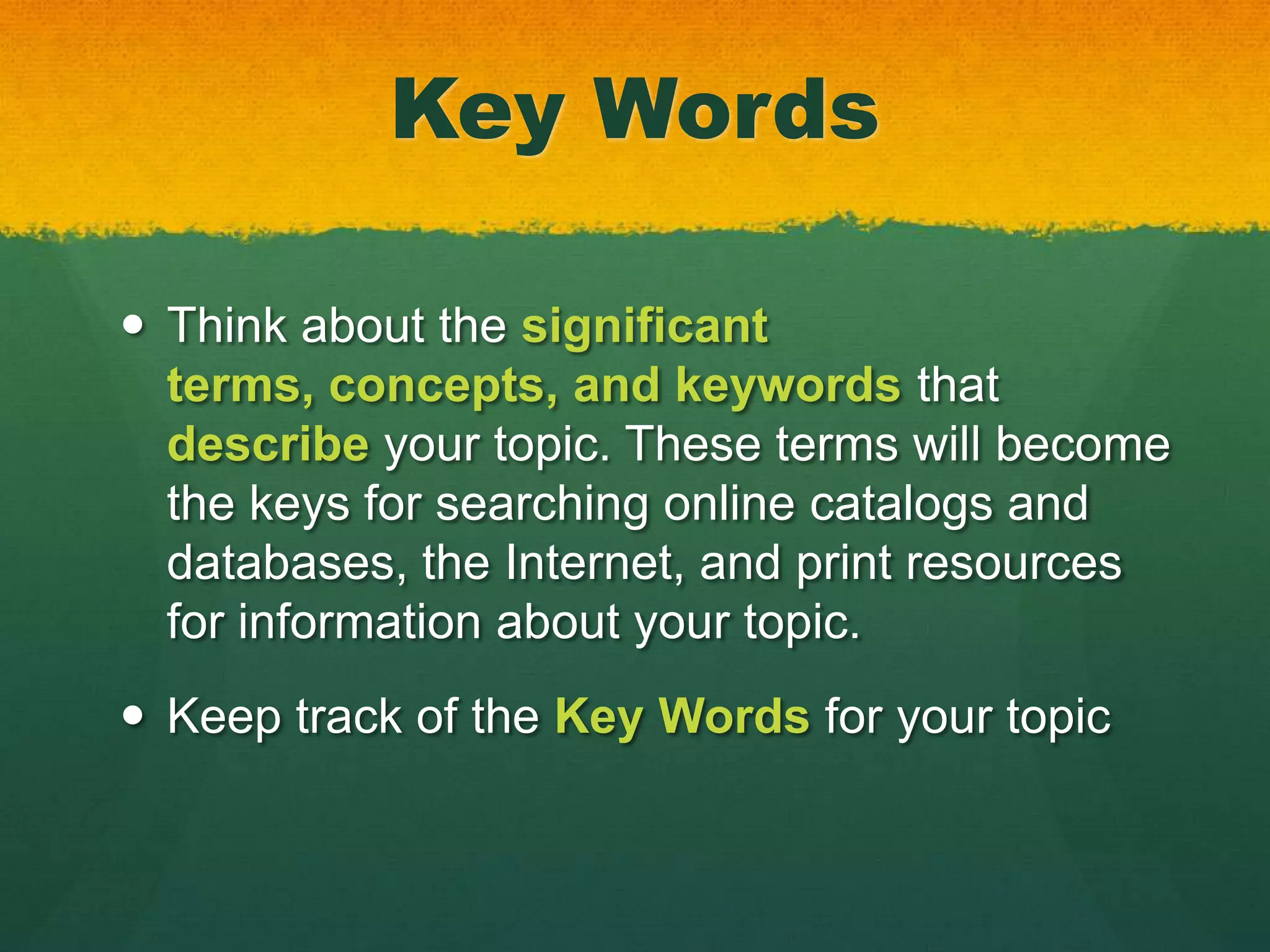 Key Words

 Think about the significant
  terms, concepts, and keywords that
  describe your topic. These terms will become
  the keys for searching online catalogs and
  databases, the Internet, and print resources
  for information about your topic.
 Keep track of the Key Words for your topic
 