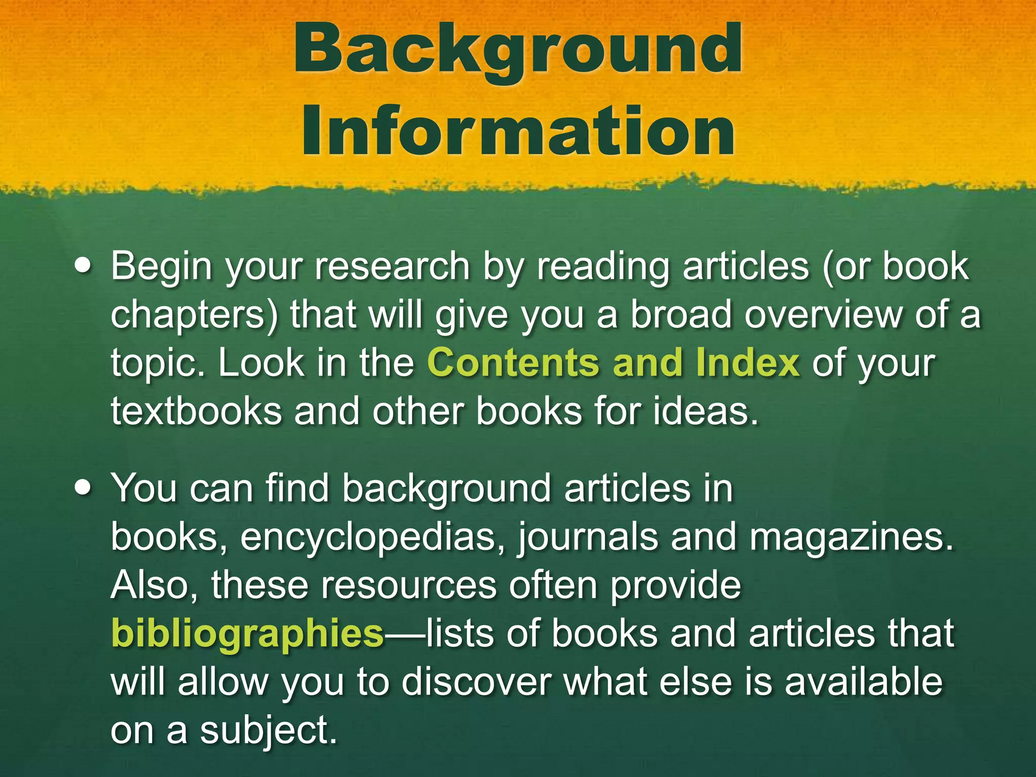 Background
            Information
 Begin your research by reading articles (or book
  chapters) that will give you a broad overview of a
  topic. Look in the Contents and Index of your
  textbooks and other books for ideas.
 You can find background articles in
  books, encyclopedias, journals and magazines.
  Also, these resources often provide
  bibliographies—lists of books and articles that
  will allow you to discover what else is available
  on a subject.
 