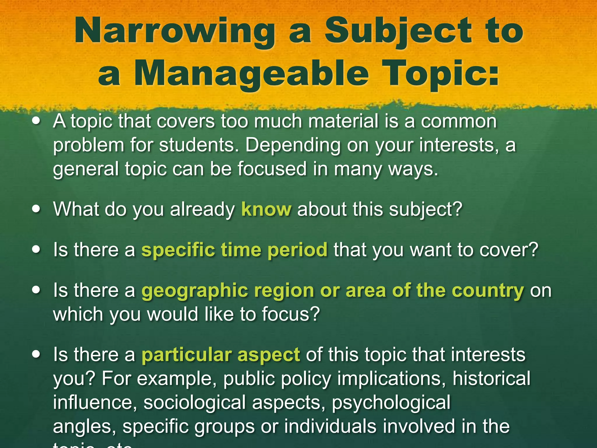 Narrowing a Subject to
      a Manageable Topic:
 A topic that covers too much material is a common
  problem for students. Depending on your interests, a
  general topic can be focused in many ways.

 What do you already know about this subject?

 Is there a specific time period that you want to cover?

 Is there a geographic region or area of the country on
  which you would like to focus?

 Is there a particular aspect of this topic that interests
  you? For example, public policy implications, historical
  influence, sociological aspects, psychological
  angles, specific groups or individuals involved in the
 