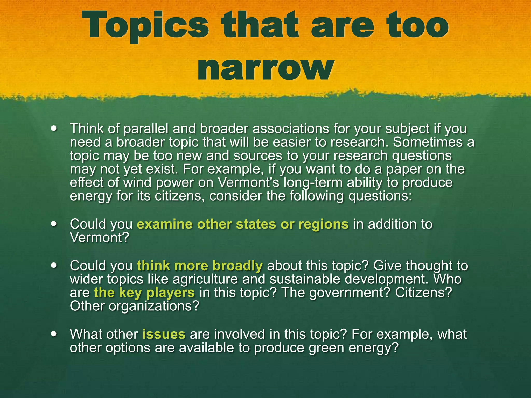 Topics that are too
          narrow
 Think of parallel and broader associations for your subject if you
  need a broader topic that will be easier to research. Sometimes a
  topic may be too new and sources to your research questions
  may not yet exist. For example, if you want to do a paper on the
  effect of wind power on Vermont's long-term ability to produce
  energy for its citizens, consider the following questions:

 Could you examine other states or regions in addition to
  Vermont?

 Could you think more broadly about this topic? Give thought to
  wider topics like agriculture and sustainable development. Who
  are the key players in this topic? The government? Citizens?
  Other organizations?

 What other issues are involved in this topic? For example, what
  other options are available to produce green energy?
 