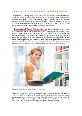 Choosing a Top Professional Essay Editing Services
The presence of a quality essay editing service can be a godsend to students who have
composed an essay for college or publication. All through their academic life,
students are required to write and present essays of varying length, for differing
purposes, and on different topics. During secondary school, students are drilled in
writing structured essays and taught how to present their matter with clarity and
conciseness so that they are rewarded with grades of excellence.
A Professional Essay Editing Service providers reads your writing and
will completely fix all the grammatical errors, misspellings, and incorrect word
choices. Some try correcting the proofs of service and will go a step further and
publish the organization, clarity, and structure. If you consider sending each school
paper that you write, to an essay editing service, before you were filming it, you
might want to make sure that your editor understands your needs. Most teachers can
develop a good idea of your tone and point of view during the semester. A
professional editor will test your writing academic and conditions of publishing.
Find a Professional College Paper Editing Service
When any school paper writing is practically finished by you, you feel very satisfied
when you finish it completely. The euphoria after completing any academic task is
not comparable to the enjoyment of any other thing that we get is the world. No
blunder is tolerable here. A simple mistake in writing can make teacher or the writing
disqualified may reject it. As a result proofreading is must before entry.
 