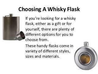 Choosing A Whisky Flask
If you’re looking for a whisky
flask, either as a gift or for
yourself, there are plenty of
different options for you to
choose from.
These handy flasks come in a
variety of different styles,
sizes and materials.

 