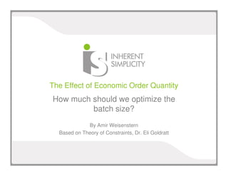 The Effect of Economic Order Quantity 
How much should we optimize the 
batch size? 
By Amir Weisenstern 
Based on Theory of Constraints, Dr. Eli Goldratt 
 