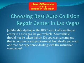 JimMarshbodyshop is the BEST auto Collision Repair
center in Las Vegas for your vehicle. Your vehicle
should not be taken lightly. Do you want a company
that is courteous and professional, but ideally you want
one that has experience dealing with the insurance
companies?
 